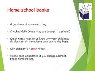 Home school books
• A good way of communicating.
• Checked daily (when they are brought to school!)
• Quick notes help let us know why your child may
display certain behaviours on a day to day basis.
• Our comments / quick notes
• Please keep us updated if you change address,
phone numbers etc.
 