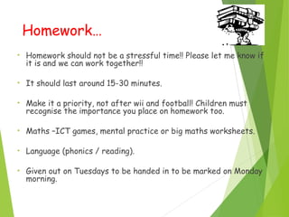 Homework…
• Homework should not be a stressful time!! Please let me know if
it is and we can work together!!
• It should last around 15-30 minutes.
• Make it a priority, not after wii and football! Children must
recognise the importance you place on homework too.
• Maths –ICT games, mental practice or big maths worksheets.
• Language (phonics / reading).
• Given out on Tuesdays to be handed in to be marked on Monday
morning.
 