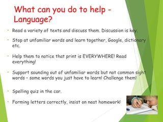 What can you do to help -
Language?
• Read a variety of texts and discuss them. Discussion is key.
• Stop at unfamiliar words and learn together, Google, dictionary
etc.
• Help them to notice that print is EVERYWHERE! Read
everything!
• Support sounding out of unfamiliar words but not common sight
words – some words you just have to learn! Challenge them!
• Spelling quiz in the car.
• Forming letters correctly, insist on neat homework!
 