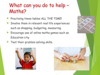 What can you do to help –
Maths?
 Practising times tables ALL THE TIME!
 Involve them in relevant real life experiences
such as shopping, budgeting, measuring.
 Encourage use of online maths games such as
Education city.
 Test their problem solving skills.
 