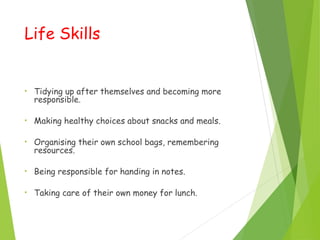 Life Skills
• Tidying up after themselves and becoming more
responsible.
• Making healthy choices about snacks and meals.
• Organising their own school bags, remembering
resources.
• Being responsible for handing in notes.
• Taking care of their own money for lunch.
 