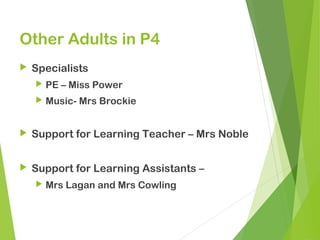 Other Adults in P4
 Specialists
 PE – Miss Power
 Music- Mrs Brockie
 Support for Learning Teacher – Mrs Noble
 Support for Learning Assistants –
 Mrs Lagan and Mrs Cowling
 