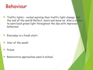 Behaviour
 Traffic lights – verbal warning then traffic light change. Not
the end of the world! Reflect, learn and move on. Also a chance
to earn back green light throughout the day with improved
behaviour.
 Everyday is a fresh start.
 Star of the week!
 Praise
 Restorative approaches used in school.
 