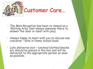 Customer Care…
• The Main Reception has been re-named as a
‘Waiting Area’ (not always someone there to
answer the door or meet with you).
• Always happy to meet with you to discuss any
concerns – note in Home School book.
• Late deliveries box – lunches/clothes/snacks
etc should be placed in the box and will be
delivered to the appropriate person as soon
as possible.
 