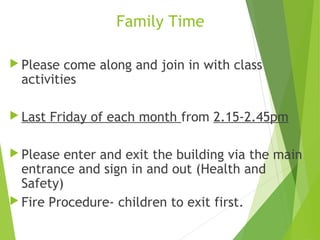  Please come along and join in with class
activities
 Last Friday of each month from 2.15-2.45pm
 Please enter and exit the building via the main
entrance and sign in and out (Health and
Safety)
 Fire Procedure- children to exit first.
Family Time
 