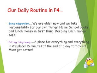 Our Daily Routine in P4…
• Being independent…. We are older now and we take
responsibility for our own things! Home School books
and lunch money in first thing. Keeping lunch money
safe.
•
Putting things away…A place for everything and everything
in it’s place! 15 minutes at the end of a day to tidy up!
Must get better!
 