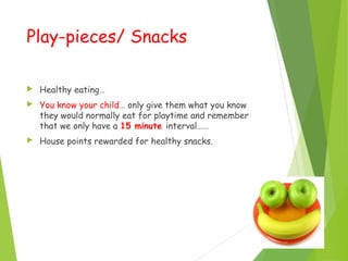 Play-pieces/ Snacks
 Healthy eating…
 You know your child… only give them what you know
they would normally eat for playtime and remember
that we only have a 15 minute interval……
 House points rewarded for healthy snacks.
 