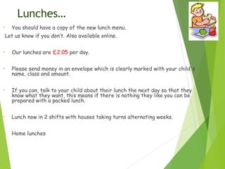 Lunches…
• You should have a copy of the new lunch menu.
Let us know if you don’t. Also available online.
• Our lunches are £2.05 per day.
• Please send money in an envelope which is clearly marked with your child's
name, class and amount.
• If you can, talk to your child about their lunch the next day so that they
know what they want, this means if there is nothing they like you can be
prepared with a packed lunch.
• Lunch now in 2 shifts with houses taking turns alternating weeks.
• Home lunches
 