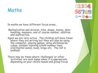 Maths
In maths we have different focus areas...
Multiplication and division, time, shape, money, data
handling, measure, and of course number, addition
and subtraction.
Again we are very active. The children will have times
where they are writing but they will also be using
the computer, playing games, using whiteboards,
cubes, outdoor learning (chalk number lines,
oral/mental sums), buzz, bingo etc. The list is
endless!
There may be times where ‘challenges’ or other
‘activities’ are sent home when it is appropriate
depending on your child’s needs and group focus.
 