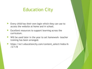  Every child has their own login which they can use to
access the website at home and in school.
 Excellent resources to support learning across the
curriculum.
 Will be used later in the year to set homework- teacher
training has been arranged.
 https://ec1.educationcity.com/content_select/index/6
/2/1/8
Education City
 