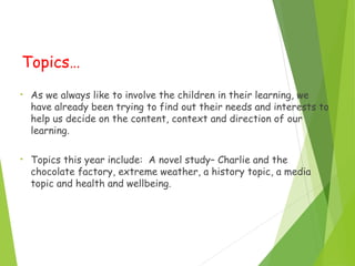 Topics…
• As we always like to involve the children in their learning, we
have already been trying to find out their needs and interests to
help us decide on the content, context and direction of our
learning.
• Topics this year include: A novel study– Charlie and the
chocolate factory, extreme weather, a history topic, a media
topic and health and wellbeing.
 