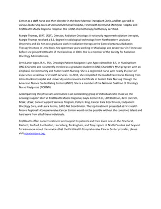 Center as a staff nurse and then director in the Bone Marrow Transplant Clinic, and has worked in
various leadership roles at Scotland Memorial Hospital, FirstHealth Richmond Memorial Hospital and
FirstHealth Moore Regional Hospital. She is ONS chemotherapy/biotherapy certified.

Margie Thomas, BSRT, (R)(T), Director, Radiation Oncology: A nationally registered radiation therapist,
Margie Thomas received a B.S. degree in radiological technology from Northwestern Louisiana
University and did her post-graduate work in radiation therapy at the Central Arkansas Radiation
Therapy Institute in Little Rock. She spent two years working in Mississippi and seven years in Tennessee
before she joined FirstHealth of the Carolinas in 2003. She is a member of the Society for Radiation
Oncology Administrators.

Lynn Lanier Agee, R.N., BSN, Oncology Patient Navigator: Lynn Agee earned her B.S. in Nursing from
UNC-Charlotte and is currently enrolled as a graduate student in UNC-Charlotte’s MSN program with an
emphasis on Community and Public Health Nursing. She is a registered nurse with nearly 25 years of
experience in various FirstHealth services. In 2011, she completed the Guided Care Nurse training from
Johns Hopkins Hospital and University and received a Certificate in Guided Care Nursing through the
American Nurses Credentialing Center (ANCC). She is a member of the National Coalition of Oncology
Nurse Navigators (NCONN).

Accompanying the physicians and nurses is an outstanding group of individuals who make up the
oncology support staff at FirstHealth Moore Regional, Gayla Comer R.D., LDN Dietitian, Beth Dietrich,
MSW, LCSW, Cancer Support Services Program, Polly H. King, Cancer Care Coordinator, Outpatient
Oncology Care, and Laura Kuzma, CARE-Net Coordinator. The top treatment presented at FirstHealth
Moore Regional’s Comprehensive Cancer Center would not be possible without the combined talent and
hard work from all of these individuals.

FirstHealth offers cancer treatment and support to patients and their loved ones in the Pinehurst,
Raeford, Sanford, Lumberton, Laurinburg, Rockingham, and Troy regions of North Carolina and beyond.
To learn more about the services that the FirstHealth Comprehensive Cancer Center provides, please
visit nccancercare.org.
 