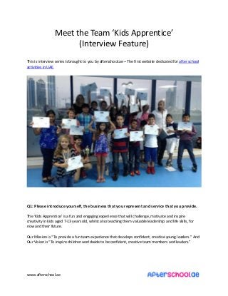 www.afterschool.ae
Meet the Tea Kids Appre ti e
I ter ie Feature
This is interview series is brought to you by afterschool.ae – The first website dedicated for after school
activities in UAE.
Q1: Please introduce yourself, the business that you represent and service that you provide.
The Kids Appre ti e is a fu a d e gagi g e perie e that ill halle ge, oti ate a d i spire
creativity in kids aged 7-13 years old, whilst also teaching them valuable leadership and life skills, for
now and their future.
Our Missio is To pro ide a fu tea e perie e that de elops o fide t, reati e ou g leaders. A d
Our Visio is To i spire hildre orld ide to e o fide t, reati e tea e ers a d leaders.
 