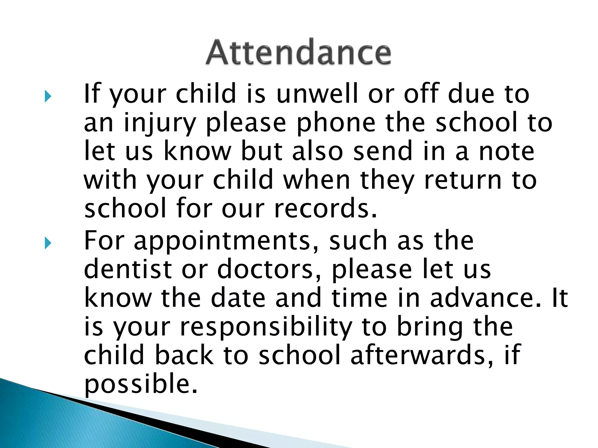  If your child is unwell or off due to
an injury please phone the school to
let us know but also send in a note
with your child when they return to
school for our records.
 For appointments, such as the
dentist or doctors, please let us
know the date and time in advance. It
is your responsibility to bring the
child back to school afterwards, if
possible.
 