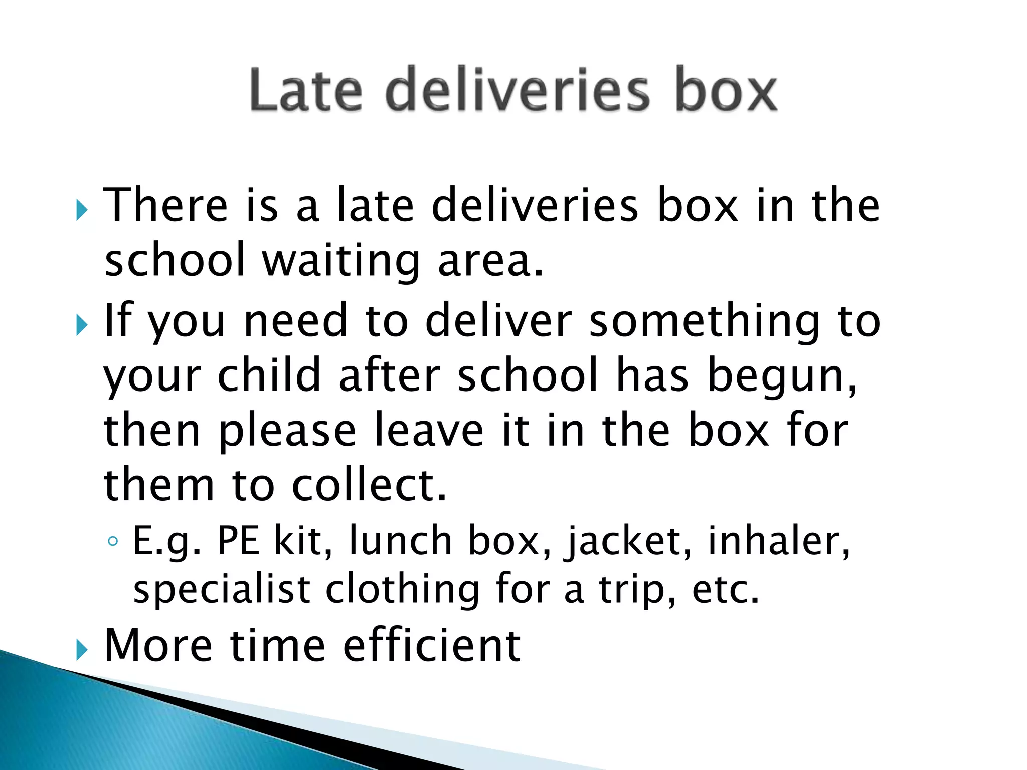  There is a late deliveries box in the
school waiting area.
 If you need to deliver something to
your child after school has begun,
then please leave it in the box for
them to collect.
◦ E.g. PE kit, lunch box, jacket, inhaler,
specialist clothing for a trip, etc.
 More time efficient
 