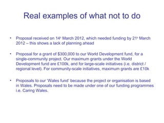 Real examples of what not to do

•   Proposal received on 14th March 2012, which needed funding by 21st March
    2012 – this shows a lack of planning ahead

•   Proposal for a grant of $300,000 to our World Development fund, for a
    single-community project. Our maximum grants under the World
    Development fund are £100k, and for large-scale initiatives (i.e. district /
    regional level). For community-scale initiatives, maximum grants are £10k

•   Proposals to our ‘Wales fund’ because the project or organisation is based
    in Wales. Proposals need to be made under one of our funding programmes
    i.e. Caring Wales.
 