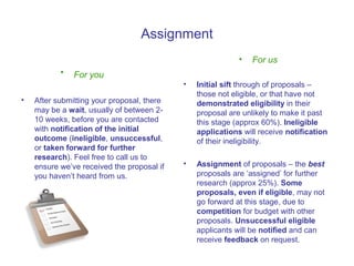 Assignment
                                                            •   For us
           •   For you
                                            •   Initial sift through of proposals –
                                                those not eligible, or that have not
•   After submitting your proposal, there       demonstrated eligibility in their
    may be a wait, usually of between 2-        proposal are unlikely to make it past
    10 weeks, before you are contacted          this stage (approx 60%). Ineligible
    with notification of the initial            applications will receive notification
    outcome (ineligible, unsuccessful,          of their ineligibility.
    or taken forward for further
    research). Feel free to call us to
    ensure we’ve received the proposal if   •   Assignment of proposals – the best
    you haven’t heard from us.                  proposals are ‘assigned’ for further
                                                research (approx 25%). Some
                                                proposals, even if eligible, may not
                                                go forward at this stage, due to
                                                competition for budget with other
                                                proposals. Unsuccessful eligible
                                                applicants will be notified and can
                                                receive feedback on request.
 