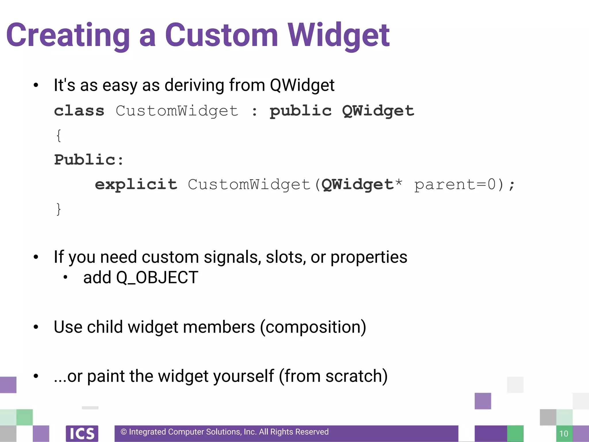 © Integrated Computer Solutions, Inc. All Rights Reserved
Creating a Custom Widget
• It's as easy as deriving from QWidget
class CustomWidget : public QWidget
{
Public:
explicit CustomWidget(QWidget* parent=0);
}
• If you need custom signals, slots, or properties
• add Q_OBJECT
• Use child widget members (composition)
• ...or paint the widget yourself (from scratch)
10
 