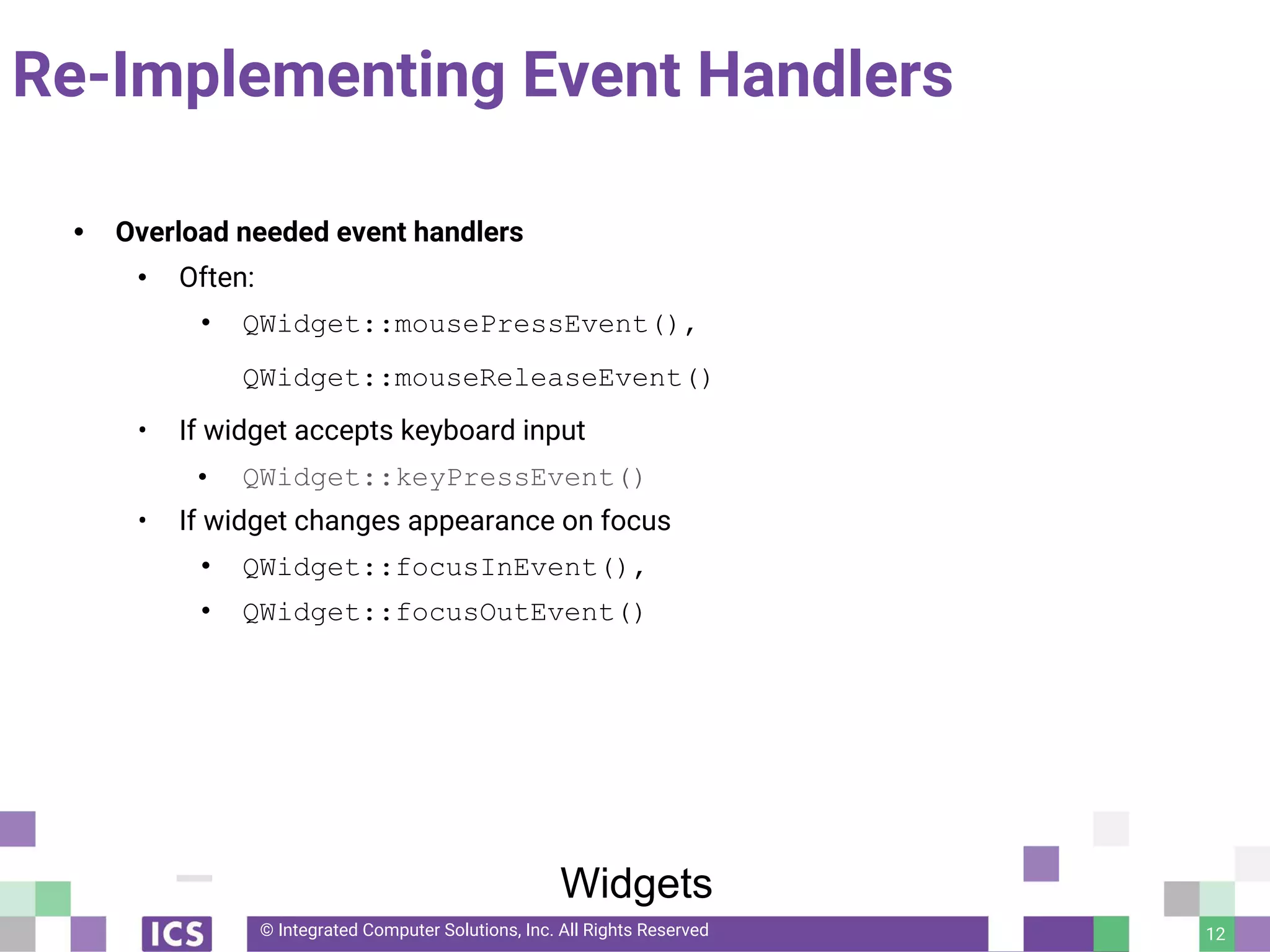 © Integrated Computer Solutions, Inc. All Rights Reserved
Re-Implementing Event Handlers
• Overload needed event handlers
• Often:
• QWidget::mousePressEvent(),
QWidget::mouseReleaseEvent()
• If widget accepts keyboard input
• QWidget::keyPressEvent()
• If widget changes appearance on focus
• QWidget::focusInEvent(),
• QWidget::focusOutEvent()
12
Widgets
 