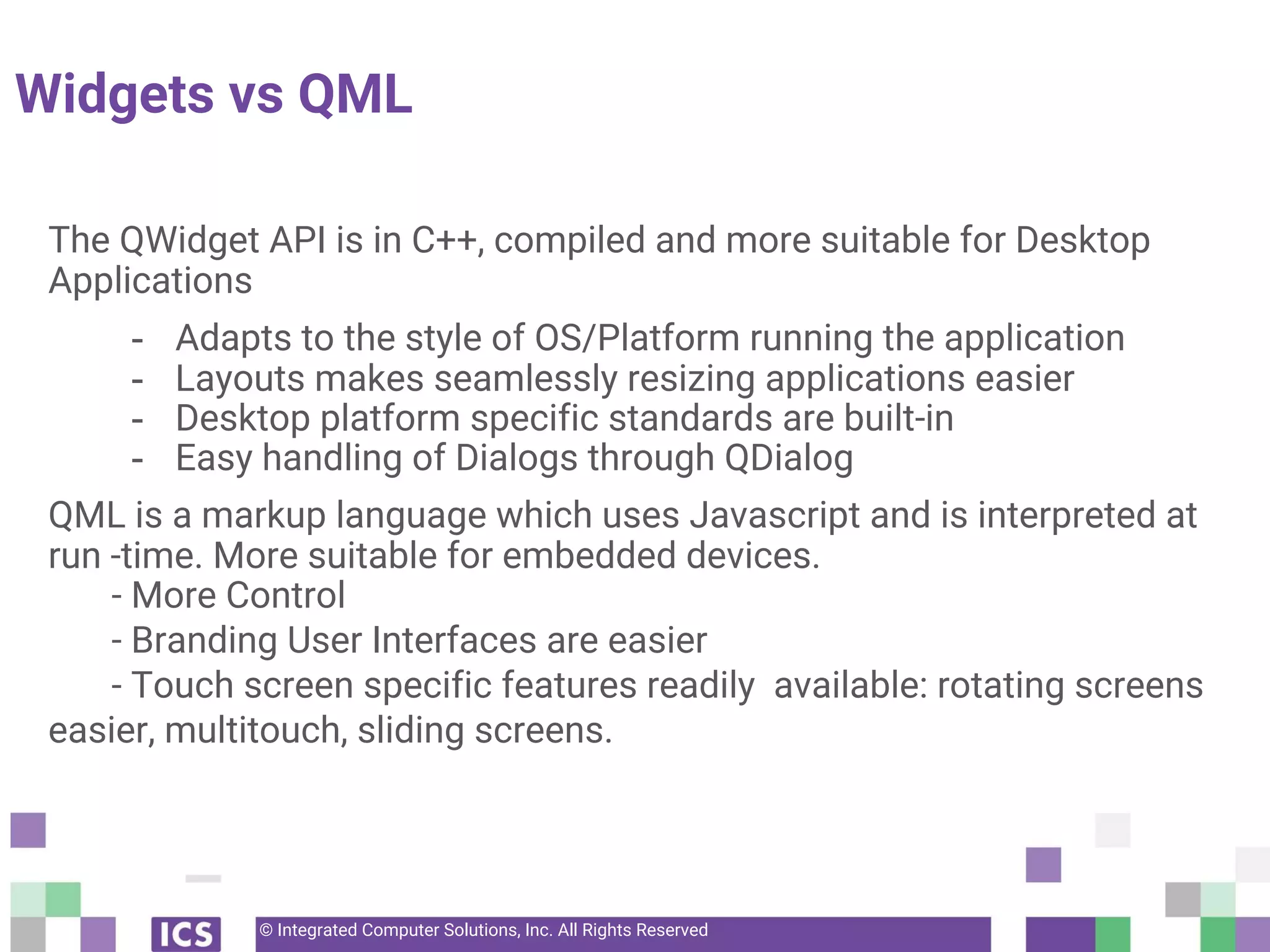 © Integrated Computer Solutions, Inc. All Rights Reserved
Widgets vs QML
The QWidget API is in C++, compiled and more suitable for Desktop
Applications
- Adapts to the style of OS/Platform running the application
- Layouts makes seamlessly resizing applications easier
- Desktop platform specific standards are built-in
- Easy handling of Dialogs through QDialog
QML is a markup language which uses Javascript and is interpreted at
run -time. More suitable for embedded devices.
- More Control
- Branding User Interfaces are easier
- Touch screen specific features readily available: rotating screens
easier, multitouch, sliding screens.
 