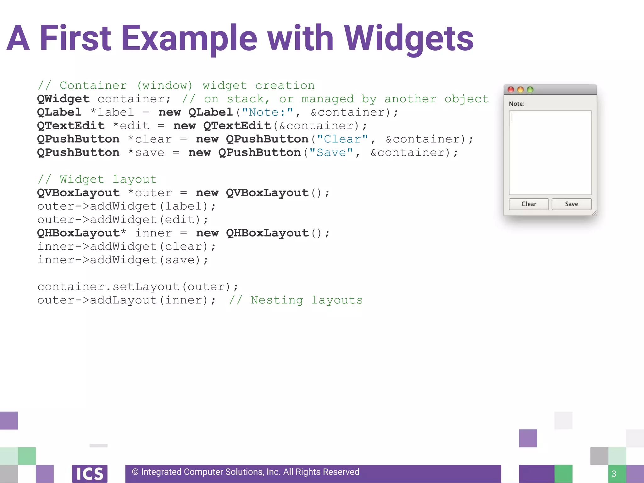 © Integrated Computer Solutions, Inc. All Rights Reserved
A First Example with Widgets
// Container (window) widget creation
QWidget container; // on stack, or managed by another object
QLabel *label = new QLabel("Note:", &container);
QTextEdit *edit = new QTextEdit(&container);
QPushButton *clear = new QPushButton("Clear", &container);
QPushButton *save = new QPushButton("Save", &container);
// Widget layout
QVBoxLayout *outer = new QVBoxLayout();
outer->addWidget(label);
outer->addWidget(edit);
QHBoxLayout* inner = new QHBoxLayout();
inner->addWidget(clear);
inner->addWidget(save);
container.setLayout(outer);
outer->addLayout(inner); // Nesting layouts
3
 
