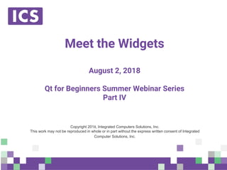 © Integrated Computer Solutions, Inc. All Rights Reserved
Meet the Widgets
August 2, 2018
Qt for Beginners Summer Webinar Series
Part IV
Copyright 201 , Integrated Computers Solutions, Inc.
This work may not be reproduced in whole or in part without the express written consent of Integrated
Computer Solutions, Inc.
 