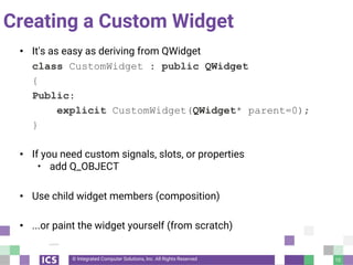 © Integrated Computer Solutions, Inc. All Rights Reserved
Creating a Custom Widget
• It's as easy as deriving from QWidget
class CustomWidget : public QWidget
{
Public:
explicit CustomWidget(QWidget* parent=0);
}
• If you need custom signals, slots, or properties
• add Q_OBJECT
• Use child widget members (composition)
• ...or paint the widget yourself (from scratch)
10
 