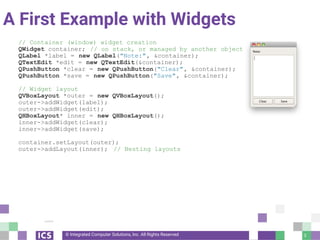 © Integrated Computer Solutions, Inc. All Rights Reserved
A First Example with Widgets
// Container (window) widget creation
QWidget container; // on stack, or managed by another object
QLabel *label = new QLabel("Note:", &container);
QTextEdit *edit = new QTextEdit(&container);
QPushButton *clear = new QPushButton("Clear", &container);
QPushButton *save = new QPushButton("Save", &container);
// Widget layout
QVBoxLayout *outer = new QVBoxLayout();
outer->addWidget(label);
outer->addWidget(edit);
QHBoxLayout* inner = new QHBoxLayout();
inner->addWidget(clear);
inner->addWidget(save);
container.setLayout(outer);
outer->addLayout(inner); // Nesting layouts
3
 