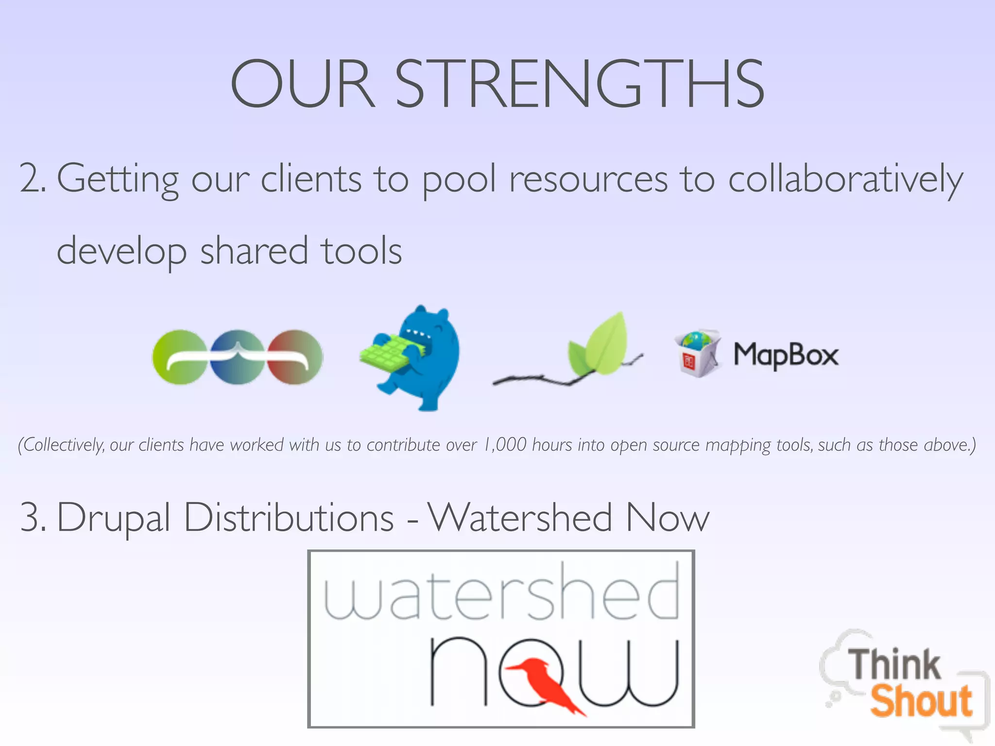 OUR STRENGTHS
2. Getting our clients to pool resources to collaboratively
     develop shared tools



(Collectively, our clients have worked with us to contribute over 1,000 hours into open source mapping tools, such as those above.)



3. Drupal Distributions - Watershed Now
 