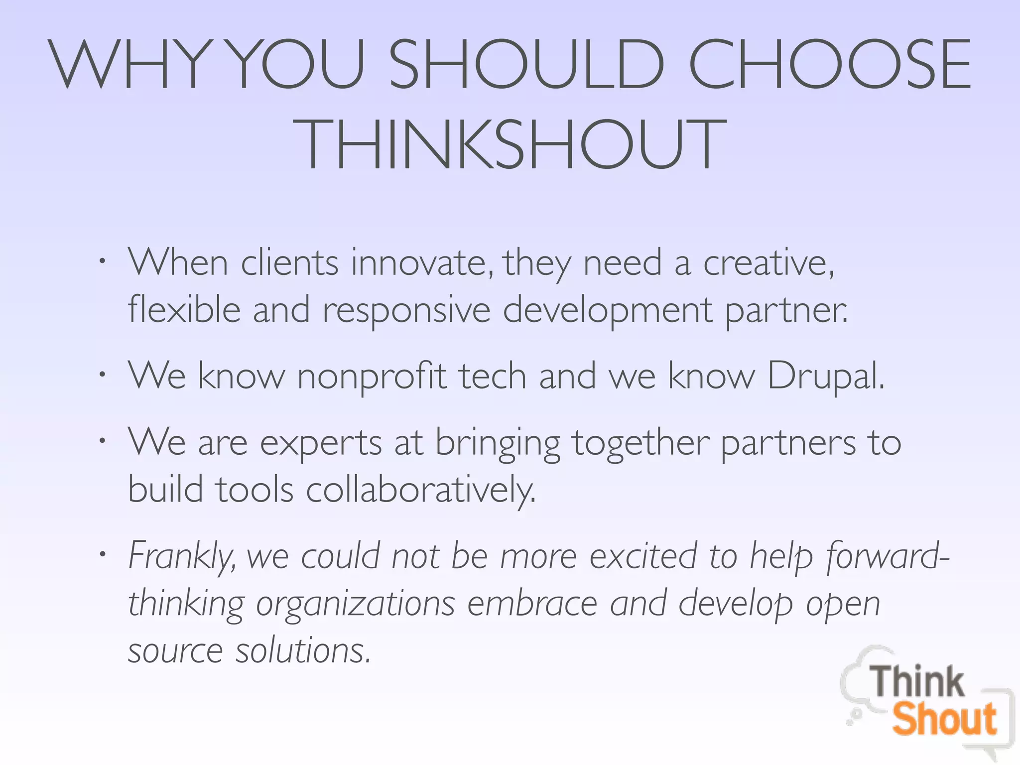 WHY YOU SHOULD CHOOSE
      THINKSHOUT
 •   When clients innovate, they need a creative,
     ﬂexible and responsive development partner.
 •   We know nonproﬁt tech and we know Drupal.
 •   We are experts at bringing together partners to
     build tools collaboratively.
 •   Frankly, we could not be more excited to help forward-
     thinking organizations embrace and develop open
     source solutions.
 