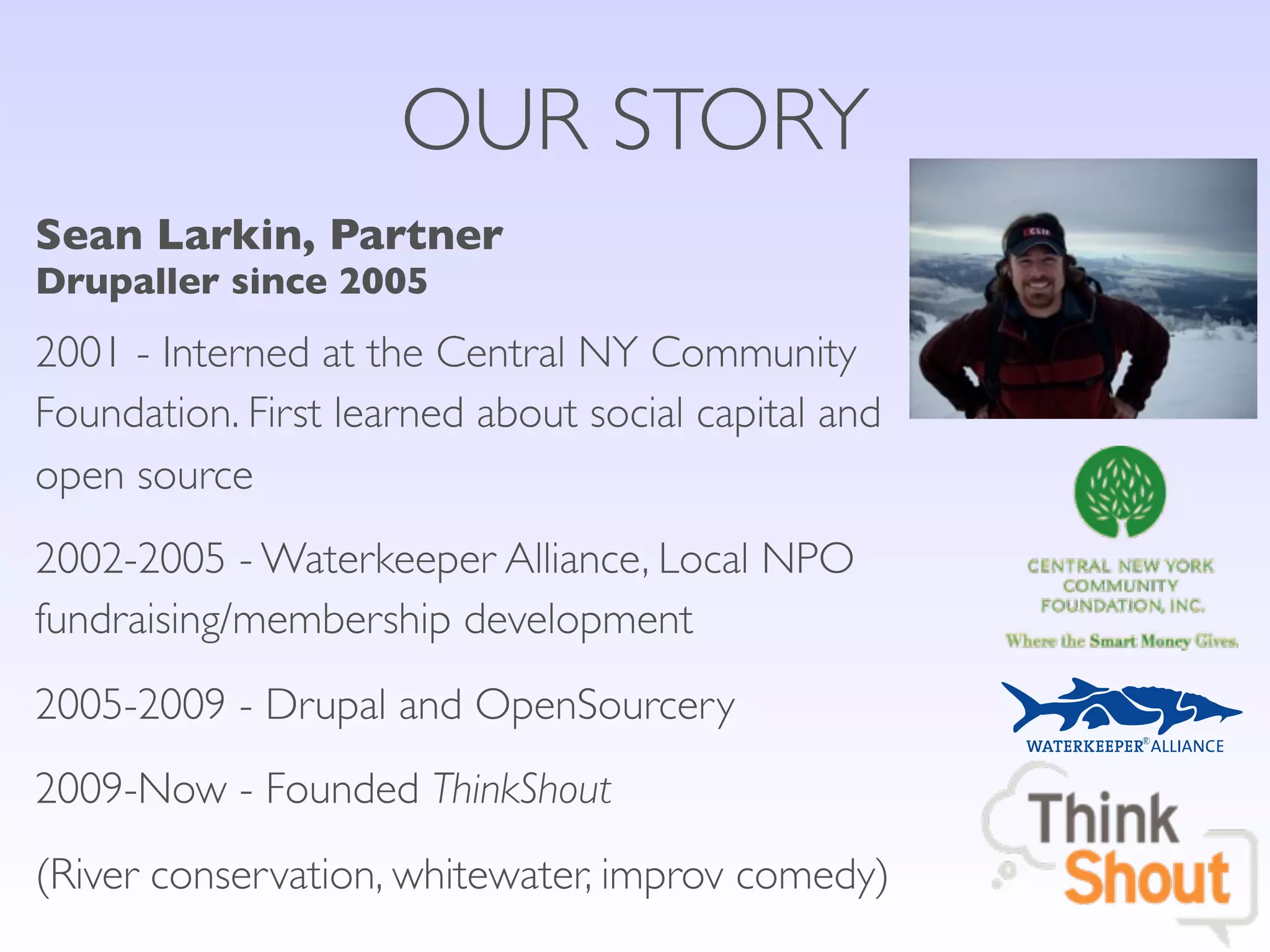 OUR STORY
Sean Larkin, Partner
Drupaller since 2005
2001 - Interned at the Central NY Community
Foundation. First learned about social capital and
open source
2002-2005 - Waterkeeper Alliance, Local NPO
fundraising/membership development
2005-2009 - Drupal and OpenSourcery
2009-Now - Founded ThinkShout
(River conservation, whitewater, improv comedy)
 