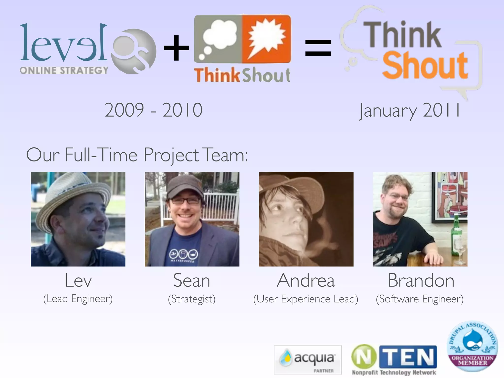 +                         =
               2009 - 2010                                    January 2011

Our Full-Time Project Team:




      Lev              Sean              Andrea                  Brandon
  (Lead Engineer)     (Strategist)   (User Experience Lead)    (Software Engineer)
 