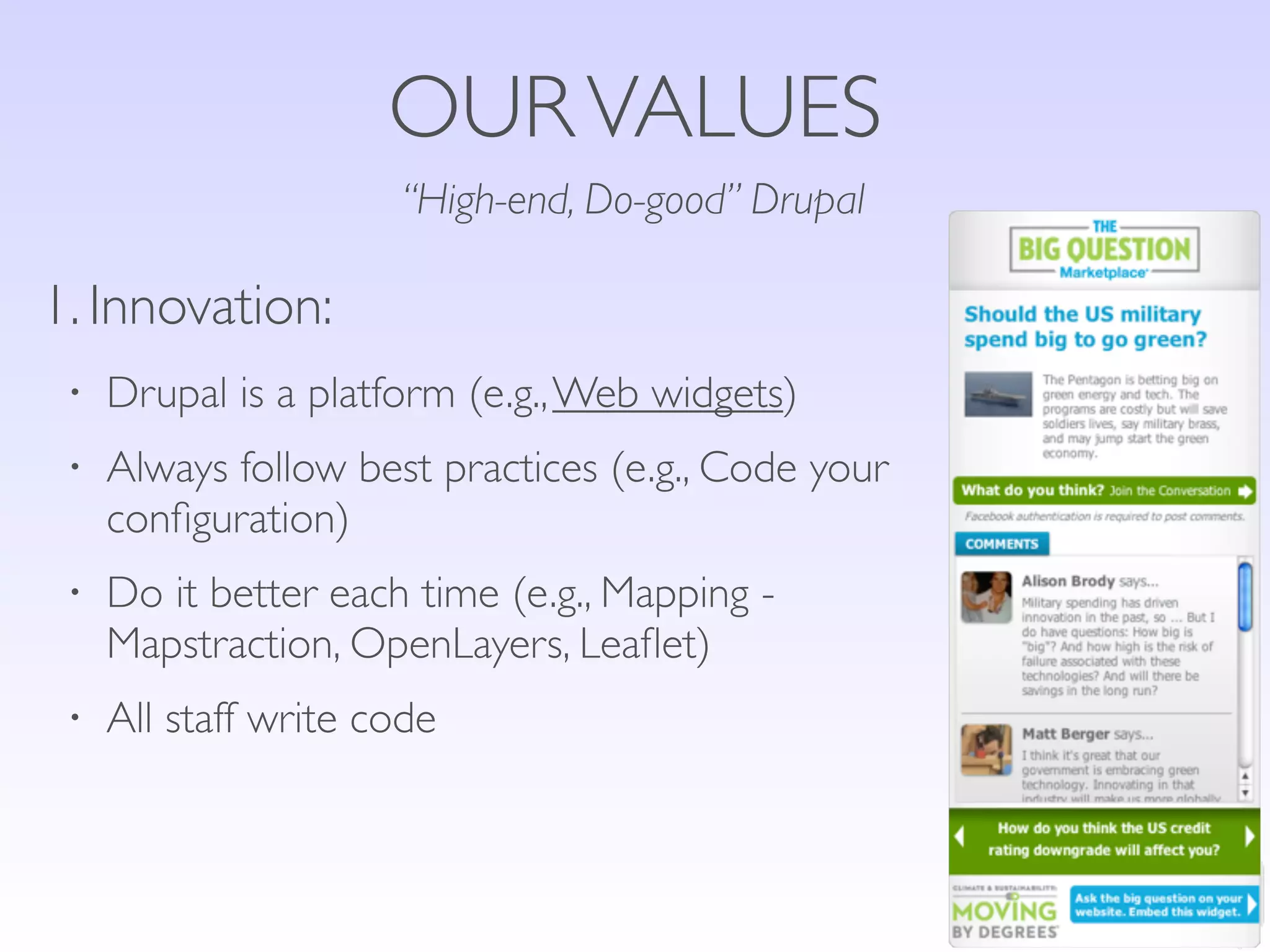 OUR VALUES
                      “High-end, Do-good” Drupal

1. Innovation:
 •   Drupal is a platform (e.g., Web widgets)
 •   Always follow best practices (e.g., Code your
     conﬁguration)
 •   Do it better each time (e.g., Mapping -
     Mapstraction, OpenLayers, Leaﬂet)
 •   All staff write code
 