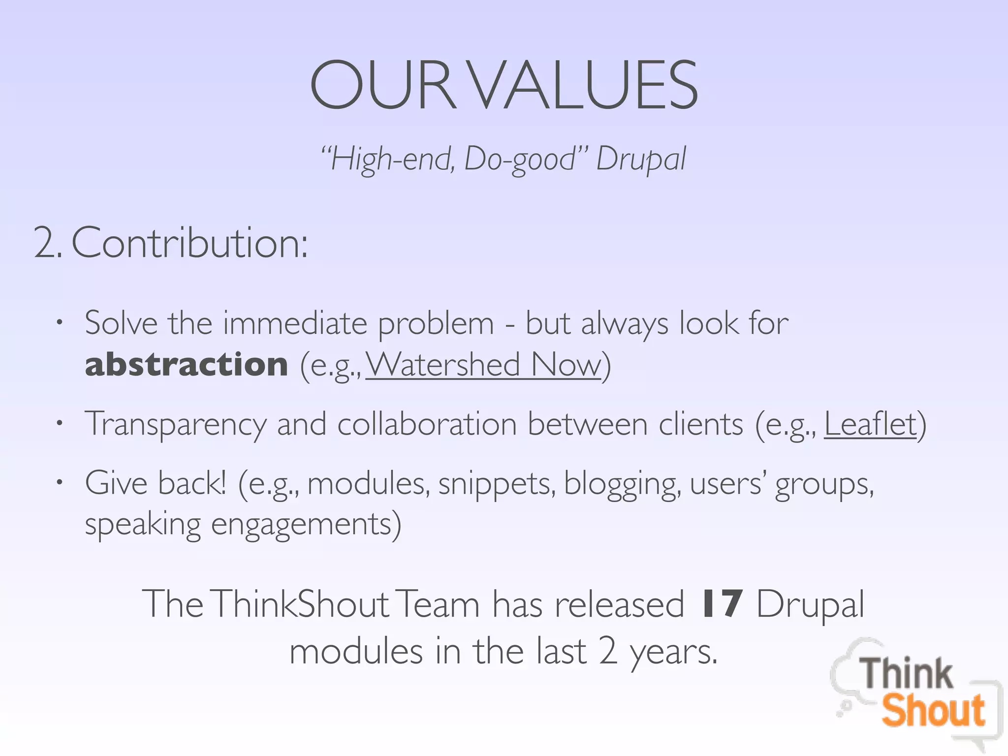 OUR VALUES
                      “High-end, Do-good” Drupal

2. Contribution:
 •   Solve the immediate problem - but always look for
     abstraction (e.g., Watershed Now)
 •   Transparency and collaboration between clients (e.g., Leaﬂet)
 •   Give back! (e.g., modules, snippets, blogging, users’ groups,
     speaking engagements)

         The ThinkShout Team has released 17 Drupal
                  modules in the last 2 years.
 