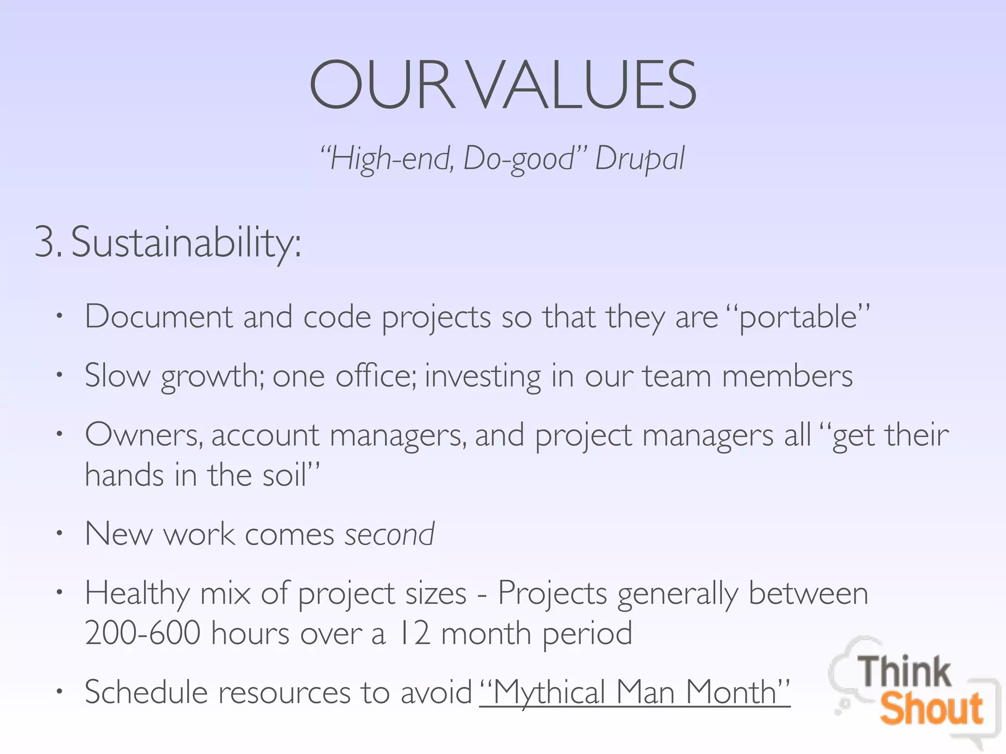 OUR VALUES
                     “High-end, Do-good” Drupal

3. Sustainability:
 •   Document and code projects so that they are “portable”
 •   Slow growth; one ofﬁce; investing in our team members
 •   Owners, account managers, and project managers all “get their
     hands in the soil”
 •   New work comes second
 •   Healthy mix of project sizes - Projects generally between
     200-600 hours over a 12 month period
 •   Schedule resources to avoid “Mythical Man Month”
 