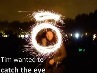 Tim wanted to catch the eye 