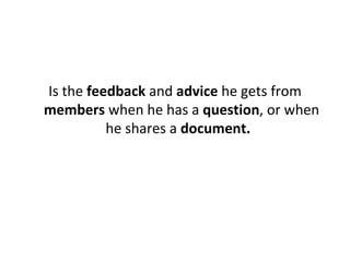 Is the  feedback  and  advice  he gets from  members  when he has a  question , or when he shares a  document.   