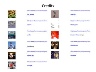 Credits http://www.flickr.com/photos/mandj98/3003232764/ mandj98   http://www.flickr.com/photos/lrargerich/3010519655/ lrargerich   http://www.flickr.com/photos/gaetanlee/1859718598/ Gaetan  Lee http://www.flickr.com/photos/aloshbennett/540105576/ aloshbennett   http://www.flickr.com/photos/rainrannu/2110076169/ Rain  Rannu   http://www.flickr.com/photos/latente/2041435108/ Lisandro   Moises  Enrique   http://www.flickr.com/photos/pldms/3049591849/ shellac   http://www.flickr.com/photos/street_spirit/2278537946/ Street_Spirit   http://www.flickr.com/photos/djeems/3107086849/ djeems   http://www.flickr.com/photos/sidelong/2267071841/ SideLong   http://www.flickr.com/photos/design-dog/1249337589/ ian_ransley   