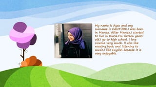 My name is Aysu and my
surname is CANTÜRK.I was born
in Manisa. After Manisa,I started
to live in Bursa.I’m sixteen years
old.I go to high school. I love
cinema very much. II also like
reading book and listening to
music.I like English because it is
very enjoyable.
 