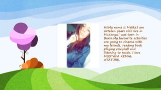 Hi!My name is Melike.l am
sixteeen years old.l live in
Mudanya.l was born in
Bursa.My favourite activities
are going to cinema with
my friends, reading book
playing voleyball and
listening to music. l love
MUSTAFA KEMAL
ATATÜRK.
 