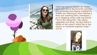 Hello! My name is Damla.I am sixteen
years old.l live in My favoorite activities
are swimming and playing voleyball.My
hobbies are listening to music,reading a
book and watching films. Sometimes, l
go to shopping centre with my friends.
l don’t like eating fish. l like eating
vegetables and fruits. My best friend is
Melike at the school.l would like to bea
dirctor or industrial engineer.l hope l
will be.
 