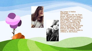 My name is Hatice
Melekoğlu,
I’m 16 years old. I’m from
Bursa. My eyes are hazel. I
have a sister and a brother.
My hobbies are watching
horror films, listening to
music and traveling. My
favorite colors are black
and turquoise. My favourite
team is Beşiktaş. My best
friends are Nilüfer and
Ayşenur. I want to work in
cinema in the future.
 