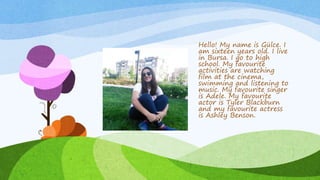 Hello! My name is Gülce. I
am sixteen years old. I live
in Bursa. I go to high
school. My favourite
activities are watching
film at the cinema,
swimming and listening to
music. My favourite singer
is Adele. My favourite
actor is Tyler Blackburn
and my favourite actress
is Ashley Benson.
 