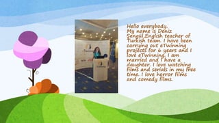 Hello everybody.
My name is Deniz
Şengül,English teacher of
Turkish team. I have been
carrying out eTwinning
projects for 6 years and I
love eTwinning. I am
married and I have a
daughter. I love watching
films and serials in my free
time. I love horror films
and comedy films.
 