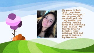 My name is Sude
Sevil I am from
TURKEY/ Malatya I
am 16 years old I
am short and thin
My hobbies are
drawing reading
books and swimming
I like animals MY
favorite singer is
EMINEM. I love
watching films and
going to cinema in
my free time.
 