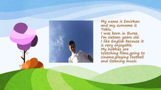 My name is Emirhan
and my surname is
Toklu.
I was born in Bursa.
I’m sixteen years old.
I like English because it
is very enjoyable.
My hobbies are
Watching films,going to
cinema,playing football
and listening music.
 