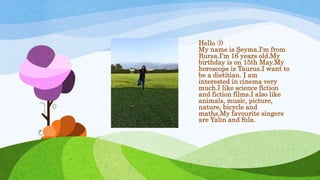 Hello :))
My name is Şeyma.I'm from
Bursa.I'm 16 years old.My
birthday is on 15th May.My
horoscope is Taurus.I want to
be a dietitian. I am
interested in cinema very
much.I like science fiction
and fiction films.I also like
animals, music, picture,
nature, bicycle and
maths.My favourite singers
are Yalın and Sıla.
 