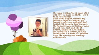 My name is Uğur.I’m 16 years old. I
was born in Bursa in 2001. I want
to be PC Engineer.
I love doing English activities.My
favourite singer is Eminem. My
favourite sports are volleyball and
football.My favourite food is Mantı.
My favourite team is Beşiktaş.I want
to visit New York and city of
cinema,Hollywood in the future. I
am interested in cinema and my
favorite film is Pirates of Caribbean.
I also like running and speaking
with tourists.
 