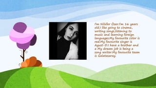 I’m Nilüfer Özer.I’m 16 years
old.I like going to cinema,
writing songs,listening to
music and learning foreign
languages.My favourite color is
red.My favourite singer is
Agust-D.I have a brother and
a My dream job is being a
song writer.My favourite team
is Galatasaray.
 
