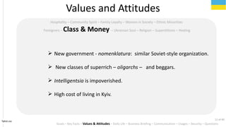 Tahiri.no
Hospitality C Community Spirit C Family Loyalty C Women in Society C Ethnic Minorities
Foreigners C Class & Money C Ukrainian Soul C Religion C Superstitions C Healing
? New government - nomenklatura: similar Soviet-style organization.
? New classes of superrich C oligarchs C and beggars.
? Intelligentsia is impoverished.
? High cost of living in Kyiv.
Values and Attitudes
Goals C Key Facts C Values & Attitudes C Daily Life C Business Briefing C Communication C Usages C Security C Questions
11 of 40
 